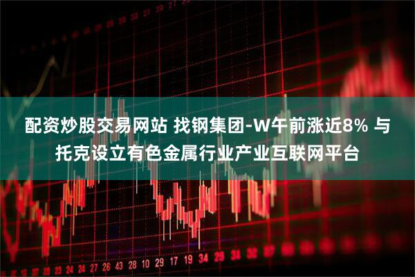 配资炒股交易网站 找钢集团-W午前涨近8% 与托克设立有色金属行业产业互联网平台