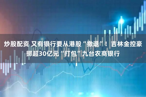 炒股配资 又有银行要从港股“撤退”！吉林金控豪掷超30亿元“打包”九台农商银行