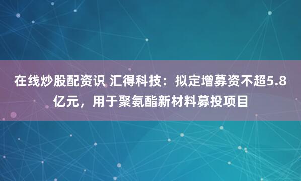 在线炒股配资识 汇得科技：拟定增募资不超5.8亿元，用于聚氨酯新材料募投项目
