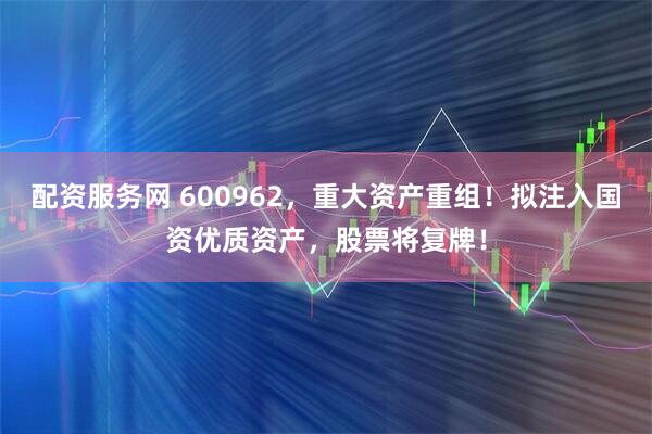 配资服务网 600962，重大资产重组！拟注入国资优质资产，股票将复牌！