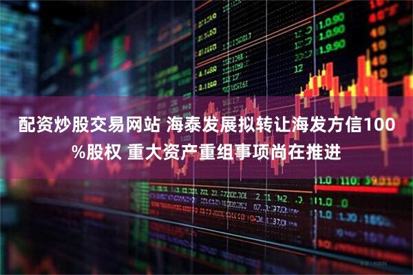 配资炒股交易网站 海泰发展拟转让海发方信100%股权 重大资产重组事项尚在推进