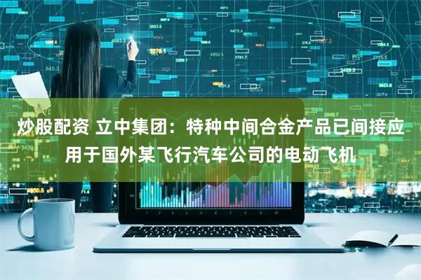 炒股配资 立中集团：特种中间合金产品已间接应用于国外某飞行汽车公司的电动飞机