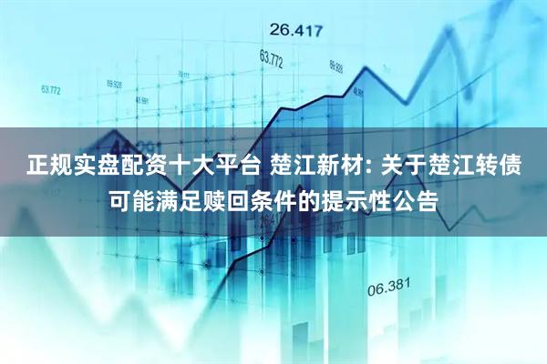 正规实盘配资十大平台 楚江新材: 关于楚江转债可能满足赎回条件的提示性公告