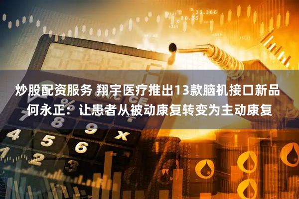 炒股配资服务 翔宇医疗推出13款脑机接口新品 何永正：让患者从被动康复转变为主动康复