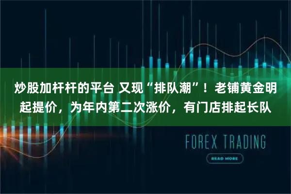 炒股加杆杆的平台 又现“排队潮”！老铺黄金明起提价，为年内第二次涨价，有门店排起长队