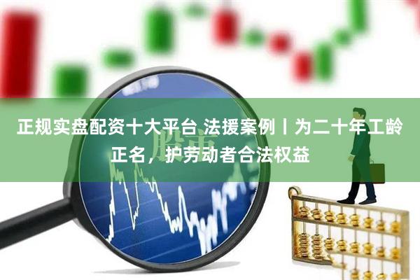 正规实盘配资十大平台 法援案例丨为二十年工龄正名，护劳动者合法权益