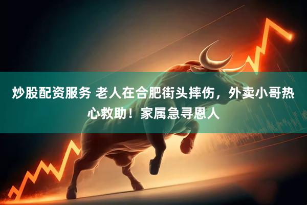 炒股配资服务 老人在合肥街头摔伤，外卖小哥热心救助！家属急寻恩人