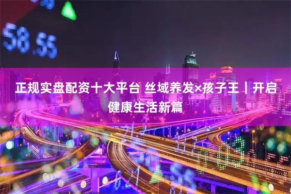 正规实盘配资十大平台 丝域养发×孩子王｜开启健康生活新篇