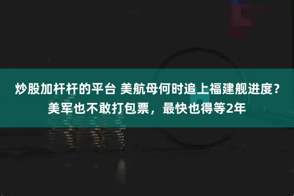 炒股加杆杆的平台 美航母何时追上福建舰进度？美军也不敢打包票，最快也得等2年