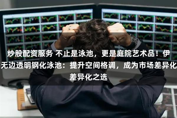 炒股配资服务 不止是泳池，更是庭院艺术品！伊贝莎无边透明钢化泳池：提升空间格调，成为市场差异化之选