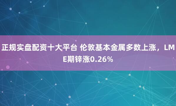 正规实盘配资十大平台 伦敦基本金属多数上涨，LME期锌涨0.26%