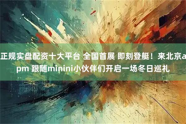 正规实盘配资十大平台 全国首展 即刻登艇！来北京apm 跟随minini小伙伴们开启一场冬日巡礼