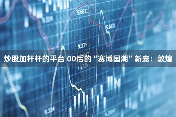 炒股加杆杆的平台 00后的“赛博国潮”新宠：敦煌