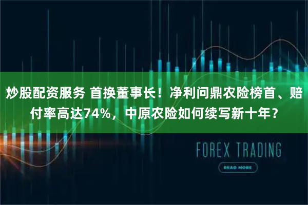 炒股配资服务 首换董事长！净利问鼎农险榜首、赔付率高达74%，中原农险如何续写新十年？