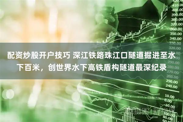 配资炒股开户技巧 深江铁路珠江口隧道掘进至水下百米，创世界水下高铁盾构隧道最深纪录