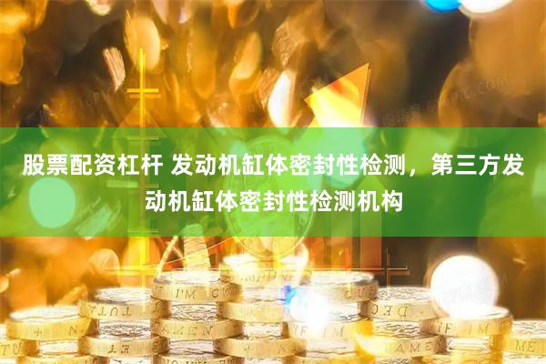 股票配资杠杆 发动机缸体密封性检测，第三方发动机缸体密封性检测机构
