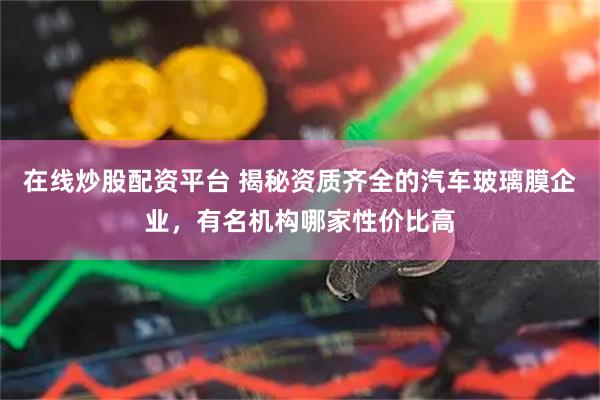 在线炒股配资平台 揭秘资质齐全的汽车玻璃膜企业，有名机构哪家性价比高
