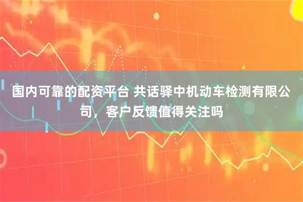 国内可靠的配资平台 共话驿中机动车检测有限公司，客户反馈值得关注吗