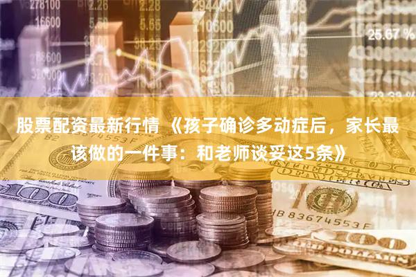 股票配资最新行情 《孩子确诊多动症后，家长最该做的一件事：和老师谈妥这5条》