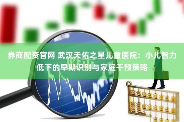 券商配资官网 武汉天佑之星儿童医院：小儿智力低下的早期识别与家庭干预策略