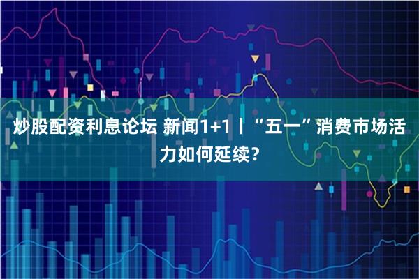 炒股配资利息论坛 新闻1+1丨“五一”消费市场活力如何延续？