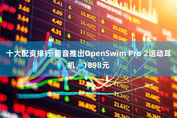 十大配资排行 韶音推出OpenSwim Pro 2运动耳机，1898元
