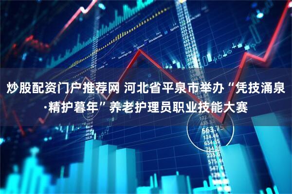 炒股配资门户推荐网 河北省平泉市举办“凭技涌泉·精护暮年”养老护理员职业技能大赛